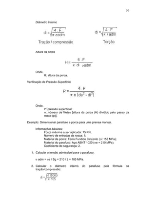50
Diâmetro Interno
Altura da porca
Onde,
H: altura da porca.
Verificação da Pressão Superficial
Onde,
P: pressão superficial;
n: número de filetes [altura da porca (H) dividido pelo passo da
rosca (p)].
Exemplo: Dimensionar parafuso e porca para uma prensa manual.
Informações básicas:
Força máxima a ser aplicada: 15 KN;
Número de entradas da rosca: 1;
Material da porca: Ferro Fundido Cinzento ( r 155 MPa);
Material do parafuso: Aço ABNT 1020 ( e = 210 MPa);
Coeficiente de segurança: 2.
1. Calcular a tensão admissível para o parafuso:
adm = e / Sg = 210 / 2 = 105 MPa.
2. Calcular o diâmetro interno do parafuso pela fórmula da
tração/compressão:
 