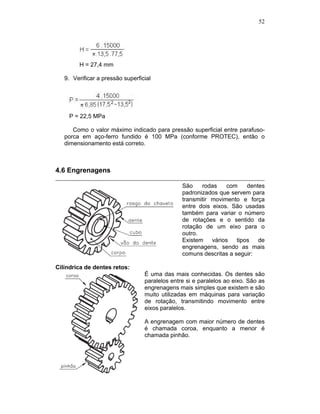 52
H = 27,4 mm
9. Verificar a pressão superficial
P = 22,5 MPa
Como o valor máximo indicado para pressão superficial entre parafuso-
porca em aço-ferro fundido é 100 MPa (conforme PROTEC), então o
dimensionamento está correto.
4.6 Engrenagens
São rodas com dentes
padronizados que servem para
transmitir movimento e força
entre dois eixos. São usadas
também para variar o número
de rotações e o sentido da
rotação de um eixo para o
outro.
Existem vários tipos de
engrenagens, sendo as mais
comuns descritas a seguir:
Cilíndrica de dentes retos:
É uma das mais conhecidas. Os dentes são
paralelos entre si e paralelos ao eixo. São as
engrenagens mais simples que existem e são
muito utilizadas em máquinas para variação
de rotação, transmitindo movimento entre
eixos paralelos.
A engrenagem com maior número de dentes
é chamada coroa, enquanto a menor é
chamada pinhão.
 