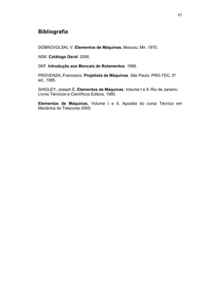 65
Bibliografia
DOBROVOLSKI, V. Elementos de Máquinas. Moscou: Mir, 1970.
NSK. Catálogo Geral. 2006.
SKF. Introdução aos Mancais de Rolamentos. 1996.
PROVENZA, Francesco. Projetista de Máquinas. São Paulo: PRO-TEC, 5ª
ed., 1985.
SHIGLEY, Joseph E. Elementos de Máquinas. Volume I e II. Rio de Janeiro:
Livros Técnicos e Científicos Editora, 1980.
Elementos de Máquinas. Volume I e II. Apostila do curso Técnico em
Mecânica do Telecurso 2000.
 