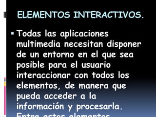 ELEMENTOS INTERACTIVOS.

 Todas las aplicaciones
 multimedia necesitan disponer
 de un entorno en el que sea
 posible para el usuario
 interaccionar con todos los
 elementos, de manera que
 pueda acceder a la
 información y procesarla.
 