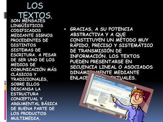 LOS
  TEXTOS.
SON MENSAJES
LINGÜÍSTICOS
CODIFICADOS           GRACIAS, A SU POTENCIA
MEDIANTE SIGNOS        ABSTRACTIVA Y A QUE
PROCEDENTES DE         CONSTITUYEN UN MÉTODO MUY
DISTINTOS              RÁPIDO, PRECISO Y SISTEMÁTICO
SISTEMAS DE            DE TRANSMISIÓN DE
ESCRITURA. A PESAR     INFORMACIÓN. LOS TEXTOS
DE SER UNO DE LOS      PUEDEN PRESENTARSE EN
MEDIOS DE
                       SECUENCIA LINEAL O ASOCIADOS
COMUNICACIÓN MÁS
CLÁSICOS Y             DINÁMICAMENTE MEDIANTE
TRADICIONALES,         ENLACES HIPERTEXTUALES.
SOBRE ELLOS
DESCANSA LA
ESTRUCTURA
CONCEPTUAL Y
ARGUMENTAL BÁSICA
DE BUENA PARTE DE
LOS PRODUCTOS
MULTIMEDIA,
 