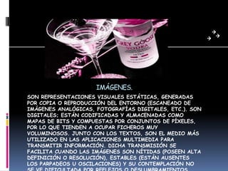 IMÁGENES.
SON REPRESENTACIONES VISUALES ESTÁTICAS, GENERADAS
POR COPIA O REPRODUCCIÓN DEL ENTORNO (ESCANEADO DE
IMÁGENES ANALÓGICAS, FOTOGRAFÍAS DIGITALES, ETC.). SON
DIGITALES; ESTÁN CODIFICADAS Y ALMACENADAS COMO
MAPAS DE BITS Y COMPUESTAS POR CONJUNTOS DE PÍXELES,
POR LO QUE TIENDEN A OCUPAR FICHEROS MUY
VOLUMINOSOS. JUNTO CON LOS TEXTOS, SON EL MEDIO MÁS
UTILIZADO EN LAS APLICACIONES MULTIMEDIA PARA
TRANSMITIR INFORMACIÓN. DICHA TRANSMISIÓN SE
FACILITA CUANDO LAS IMÁGENES SON NÍTIDAS (POSEEN ALTA
DEFINICIÓN O RESOLUCIÓN), ESTABLES (ESTÁN AUSENTES
LOS PARPADEOS U OSCILACIONES) Y SU CONTEMPLACIÓN NO
 