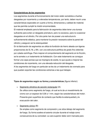 Características de los segmentos 
Los segmentos durante el funcionamiento del motor están sometidos a fuertes 
desgastes por rozamiento y a elevadas temperaturas, por tanto, deben reunir unas 
características especiales en cuanto a forma, dimensiones y calidad de material, 
que les permita cumplir la misión encomendada. 
El material empleado para la fabricación de segmentos debe tener una dureza 
suficiente para evitar un desgaste prematuro, pero no excesiva, para no ocasionar 
desgastes en el cilindro. Por otra parte han de poseer una estructura lo 
suficientemente elástica, para mantener la presión necesaria sobre la pared del 
cilindro y asegurar así la estanqueidad. 
En la fabricación de segmentos se utiliza la fundición de hierro aleada con ligeras 
proporciones de Si, Ni, y Mn, con una estructura perlítica de grado fino obtenida 
por colada centrífuga. Para mejorar el comportamiento del segmento en la fricción, 
se le somete a un tratamiento de fosfatación. Con este tratamiento se consigue 
formar una capa porosa que se impregna de aceite, lo que ayuda a mejorar las 
condiciones de rozamiento, con una elevada reducción del desgaste. 
A los segmentos de fuego en particular se les da un tratamiento de cromado para 
que puedan soportar las condiciones extremas a las que trabajan. 
Tipos de segmentos según su forma y características (figura inferior): 
 Segmento cilíndrico de sección rectangular (A) 
Se utiliza como segmento de fuego, al cual se le da un revestimiento de 
cromo con un espesor de 0,06 a 1 mm, según las características del motor. 
Presenta gran superficie de contacto que facilita la estanqueidad y la 
evacuación del calor. 
 Segmento cónico (B) 
Se emplea como segmento de compresión y se sitúa debajo del segmento 
de fuego. Su forma acelera el asiento circular durante el rodaje como 
consecuencia de su conicidad. La cara superior debe venir marcada para 
 