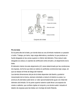 Pie de biela 
Es la parte alta de la biela, por donde ésta se une al émbolo mediante un pasador 
o bulón. Trabaja, por tanto, bajo carga alternativa y oscilante, lo que produce un 
fuerte desgaste en las zonas superior e inferior del diámetro. Para reducir este 
desgaste se coloca un cojinete de antifricción entre el bulón y el alojamiento de la 
biela. 
El diámetro interior de este alojamiento (d1) viene determinado por las condiciones 
de engrase, de forma que éste se realice en perfectas condiciones bajo carga, sin 
que se rebase el límite de fatiga del material. 
Las demás dimensiones del pie de la biela dependen del diseño y posterior 
mecanizado de la misma, siempre orientado a reducir al máximo su peso. La 
anchura (A) del biela suele tener un valor aproximadamente igual a la mitad del 
diámetro del émbolo. En la parte superior exterior suele llevar una especie de 
cresta o saliente, que confiere rigidez al conjunto y es donde suele ir situado el 
taladro de engrase para las bielas con montaje de bulón flotante. 
 
