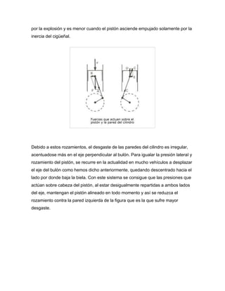 por la explosión y es menor cuando el pistón asciende empujado solamente por la 
inercia del cigüeñal. 
Debido a estos rozamientos, el desgaste de las paredes del cilindro es irregular, 
acentuadose más en el eje perpendicular al bulón. Para igualar la presión lateral y 
rozamiento del pistón, se recurre en la actualidad en mucho vehículos a desplazar 
el eje del bulón como hemos dicho anteriormente, quedando descentrado hacia el 
lado por donde baja la biela. Con este sistema se consigue que las presiones que 
actúan sobre cabeza del pistón, al estar desigualmente repartidas a ambos lados 
del eje, mantengan el pistón alineado en todo momento y así se reduzca el 
rozamiento contra la pared izquierda de la figura que es la que sufre mayor 
desgaste. 
 