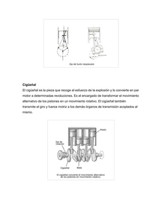 Cigüeñal 
El cigüeñal es la pieza que recoge el esfuerzo de la explosión y lo convierte en par 
motor a determinadas revoluciones. Es el encargado de transformar el movimiento 
alternativo de los pistones en un movimiento rotativo. El cigüeñal también 
transmite el giro y fuerza motriz a los demás órganos de transmisión acoplados al 
mismo. 
 