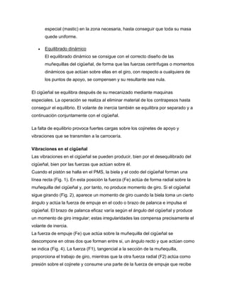 especial (mastic) en la zona necesaria, hasta conseguir que toda su masa 
quede uniforme. 
 Equilibrado dinámico 
El equilibrado dinámico se consigue con el correcto diseño de las 
muñequillas del cigüeñal, de forma que las fuerzas centrífugas o momentos 
dinámicos que actúan sobre ellas en el giro, con respecto a cualquiera de 
los puntos de apoyo, se compensen y su resultante sea nula. 
El cigüeñal se equilibra después de su mecanizado mediante maquinas 
especiales. La operación se realiza al eliminar material de los contrapesos hasta 
conseguir el equilibrio. El volante de inercia también se equilibra por separado y a 
continuación conjuntamente con el cigüeñal. 
La falta de equilibrio provoca fuertes cargas sobre los cojinetes de apoyo y 
vibraciones que se transmiten a la carrocería. 
Vibraciones en el cigüeñal 
Las vibraciones en el cigüeñal se pueden producir, bien por el desequilibrado del 
cigüeñal, bien por las fuerzas que actúan sobre él. 
Cuando el pistón se halla en el PMS, la biela y el codo del cigüeñal forman una 
línea recta (Fig. 1). En esta posición la fuerza (Fe) actúa de forma radial sobre la 
muñequilla del cigüeñal y, por tanto, no produce momento de giro. Si el cigüeñal 
sigue girando (Fig. 2), aparece un momento de giro cuando la biela toma un cierto 
ángulo y actúa la fuerza de empuje en el codo o brazo de palanca e impulsa el 
cigüeñal. El brazo de palanca eficaz varía según el ángulo del cigüeñal y produce 
un momento de giro irregular; estas irregularidades las compensa precisamente el 
volante de inercia. 
La fuerza de empuje (Fe) que actúa sobre la muñequilla del cigüeñal se 
descompone en otras dos que forman entre si, un ángulo recto y que actúan como 
se indica (Fig. 4). La fuerza (F1), tangencial a la sección de la muñequilla, 
proporciona el trabajo de giro, mientras que la otra fuerza radial (F2) actúa como 
presión sobre el cojinete y consume una parte de la fuerza de empuje que recibe 
 