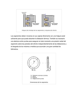 Los segmentos deben moverse en sus cajeras libremente con una holgura axial 
suficiente para que pueda absorber la dilatación térmica. También es necesario 
una abertura entre puntas para asegurar en todo momento una presión radial del 
segmento sobre las paredes del cilindro independientemente de las dilataciones y 
el desgaste de los motores a medida que acumulan una gran cantidad de 
kilómetros. 
 
