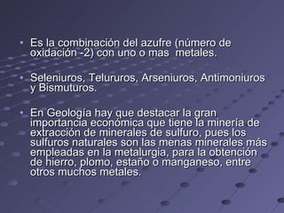 Es la combinación del azufre (número de oxidación -2) con uno o mas  metales. Seleniuros, Telururos, Arseniuros, Antimoniuros y Bismuturos.  En Geología hay que destacar la gran importancia económica que tiene la minería de extracción de minerales de sulfuro, pues los sulfuros naturales son las menas minerales más empleadas en la metalurgia, para la obtención de hierro, plomo, estaño o manganeso, entre otros muchos metales.  