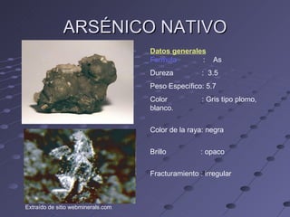 ARSÉNICO NATIVO Datos generales Formula  :  As Dureza  :  3.5 Peso Específico: 5.7 Color  : Gris tipo plomo, blanco. Color de la raya: negra Brillo  : opaco Fracturamiento : irregular Extraído de sitio webminerals.com 