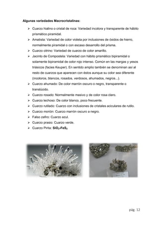 pág. 12
Algunas variedades Macrocristalinas:
 Cuarzo hialino o cristal de roca: Variedad incolora y transparente de hábito
prismático piramidal.
 Amatista: Variedad de color violeta por inclusiones de óxidos de hierro,
normalmente piramidal o con escaso desarrollo del prisma.
 Cuarzo citrino: Variedad de cuarzo de color amarillo.
 Jacinto de Compostela: Variedad con hábito prismático bipiramidal o
solamente bipiramidal de color rojo intenso. Común en las margas y yesos
triásicos (facies Keuper). En sentido amplio también se denominan así al
resto de cuarzos que aparecen con éstos aunque su color sea diferente
(incoloros, blancos, rosados, verdosos, ahumados, negros...).
 Cuarzo ahumado: De color marrón oscuro o negro, transparente o
translúcido.
 Cuarzo rosado: Normalmente masivo y de color rosa claro.
 Cuarzo lechoso: De color blanco, poco frecuente.
 Cuarzo rutilado: Cuarzo con inclusiones de cristales aciculares de rutilo.
 Cuarzo morión: Cuarzo marrón oscuro a negro.
 Falso zafiro: Cuarzo azul.
 Cuarzo prasio: Cuarzo verde.
 Cuarzo Pirita: SiO2-FeS2
 