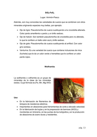 pág. 13
SiO2-FeS2
Lugar: Animón-Pasco
Además, son muy conocidas las variedades de cuarzo que se combinan con otros
minerales originando especies muy bellas, por ejemplo:
 Ojo de tigre: Pseudomorfos de cuarzo sustituyendo a la crocidolita alterada.
Color pardo amarillento o pardo y un brillo sedoso.
 Ojo de halcón: Son también pseudomorfos de crocidolita pero no alterada,
lo que le confiere un bello color azul y brillo sedoso.
 Ojo de gato: Pseudomorfos de cuarzo sustituyendo al anfíbol. Con color
gris verdoso.
 Venturina: Es una variedad de cuarzo que contiene inclusiones de mica
(fuchsita) que le da un color verde o hematites que le confiere un color
pardo rojizo.
Wolframita
La wolframita o volframita es un grupo de
minerales de la clase de los minerales
óxidos. Cuya fórmula es (Fe, Mn, Mg) WO2
Uso
 En la fabricación de filamentos de
lámpara de resistencia eléctrica.
 Importantes en aleaciones para herramientas de corte a elevada velocidad.
 En la fabricación de bujías y en la preparación de barnices (WO3) y
mordientes en tintorería, en las puntas de los bolígrafos y en la producción
de aleaciones de acero duras y resistentes.
 