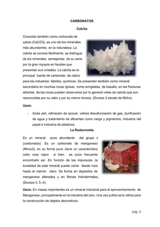 pág. 6
CARBONATOS
Calcita
Conocido también como carbonato de
calcio (CaCO3), es uno de los minerales
más abundantes en la naturaleza. La
calcita se conoce fácilmente; se distingue
de los minerales semejantes de su serie
por la gran riqueza en facetas que
presentan sus cristales .La calcita es la
principal fuente de carbonato de calcio
para las industrias fabriles, químicas. Se presentan también como mineral
secundario en muchas rocas ígneas como amígdalas de basalto, en las fracturas
abiertas de las rocas pueden observarse por lo general vetas de calcita que son
reconocidas por su calor y por su menor dureza. (Dureza 3 escala de Mohs).
Usos:
- Soda ash, refinación de azúcar, vidrios desulfurización de gas, durificación
de agua y tratamiento de afluentes como carga y pigmentos, Industria del
papel e Industria de plásticos.
La Rodocrosita
Es un mineral poco abundante del grupo v
(carbonatos) .Es un carbonato de manganeso
(Mnco3), en su forma pura ,tiene un característico
color rosa rojizo si bien es poco frecuente
encontrarlo así .En función de las impurezas ,la
tonalidad de este mineral puede variar desde roza
hasta el marrón claro. Se forma en depósitos de
manganeso alterados y en filones hidrotermales,
(Dureza 3, 5,-4).
Usos: En masas importantes es un mineral industrial para el aprovechamiento de
Manganeso, principalmente en la industria del cero. Una vez pulido se lo utiliza para
la construcción de objetos decorativos.
 