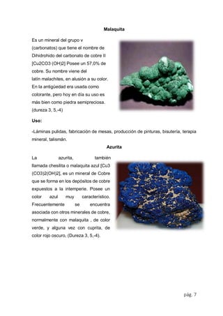 pág. 7
Malaquita
Es un mineral del grupo v
(carbonatos) que tiene el nombre de
Dihidrohido del carbonato de cobre II
[Cu2CO3 (OH)2] Posee un 57,0% de
cobre. Su nombre viene del
latín malachites, en alusión a su color.
En la antigüedad era usada como
colorante, pero hoy en día su uso es
más bien como piedra semipreciosa.
(dureza 3, 5,-4)
Uso:
-Láminas pulidas, fabricación de mesas, producción de pinturas, bisutería, terapia
mineral, talismán.
Azurita
La azurita, también
llamada chesilita o malaquita azul [Cu3
(CO3)2(OH)2], es un mineral de Cobre
que se forma en los depósitos de cobre
expuestos a la intemperie. Posee un
color azul muy característico.
Frecuentemente se encuentra
asociada con otros minerales de cobre,
normalmente con malaquita , de color
verde, y alguna vez con cuprita, de
color rojo oscuro, (Dureza 3, 5,-4).
 