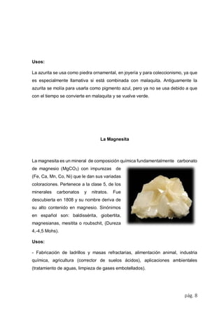 pág. 8
Usos:
La azurita se usa como piedra ornamental, en joyería y para coleccionismo, ya que
es especialmente llamativa si está combinada con malaquita. Antiguamente la
azurita se molía para usarla como pigmento azul, pero ya no se usa debido a que
con el tiempo se convierte en malaquita y se vuelve verde.
La Magnesita
La magnesita es un mineral de composición química fundamentalmente carbonato
de magnesio (MgCO3) con impurezas de
(Fe, Ca, Mn, Co, Ni) que le dan sus variadas
coloraciones. Pertenece a la clase 5, de los
minerales carbonatos y nitratos. Fue
descubierta en 1808 y su nombre deriva de
su alto contenido en magnesio. Sinónimos
en español son: baldissérita, giobertita,
magnesianas, mesitita o roubschit, (Dureza
4,-4,5 Mohs).
Usos:
- Fabricación de ladrillos y masas refractarias, alimentación animal, industria
química, agricultura (corrector de suelos ácidos), aplicaciones ambientales
(tratamiento de aguas, limpieza de gases embotellados).
 