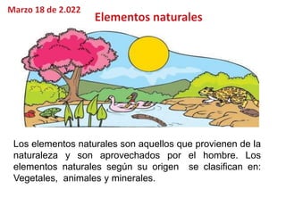 Los elementos naturales son aquellos que provienen de la
naturaleza y son aprovechados por el hombre. Los
elementos naturales según su origen se clasifican en:
Vegetales, animales y minerales.