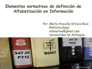 Elementos normativos de definición de
        Alfabetización en Información

                      Por: María Aracelly Orozco Ruiz
                           Bibliotecóloga
                           eibmariaa@gmail.com
                           Universidad de Antioquia




1                                           25 de Marzo de 2012
 