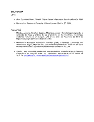 BIBLIOGRAFÍA
Libros

    Gran Consultor Educar. Editorial Educar Cultural y Recreativa. Barcelona España. 1998.

    Hermmerling. Geometría Elemental. Editorial Limusa. Mexico. DF. 2009.



Paginas Web
    Méndez, Azucena. Portafolio Docente. Materiales, videos y formulario para Aprender el
     contenido de Trazo y análisis de las propiedades de las bisectrices, mediatrices,
     medianas y alturas de un triángulo. URL creado el 24 de Noviembre de 2012. De
     https://sites.google.com/site/portafoliodocente1/

    Ministerio de Educación Nacional de Colombia (MEN), Estándares Curriculares para
     Matemáticas, Bogotá, Mayo de 2003. Documento recuperado el día 25 de nov. De 2012.
     De http://www.eduteka.org/pdfdir/MENEstandaresMatematicas2003.pdf

    Vielma, Laura. Asociación Venezolana de Competencias Matemáticas ACM.Ángulos y
     Congruencia de Triángulos. Enero 2011. Documento recuperado el día 29 de nov. de
     2012. De http://www.acm.ciens.ucv.ve/main/entrenamiento/guia-1.pdf
 