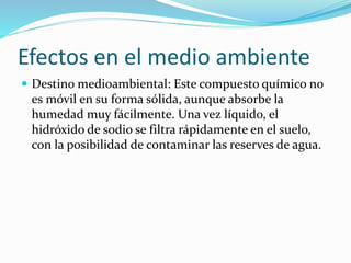 Efectos en el medio ambiente
 Destino medioambiental: Este compuesto químico no
es móvil en su forma sólida, aunque absorbe la
humedad muy fácilmente. Una vez líquido, el
hidróxido de sodio se filtra rápidamente en el suelo,
con la posibilidad de contaminar las reserves de agua.
 