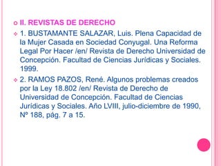 4. LEÓN HURTADO, Avelino. La Voluntad y la Capacidad en los Actos Jurídicos. Tercera Edición. Editorial Jurídica de Chile: Santiago, año 1990, pág. 292.II. REVISTAS DE DERECHO1. BUSTAMANTE SALAZAR, Luis. Plena Capacidad de la Mujer Casada en Sociedad Conyugal. Una Reforma Legal Por Hacer /en/ Revista de Derecho Universidad de Concepción. Facultad de Ciencias Jurídicas y Sociales. 1999.