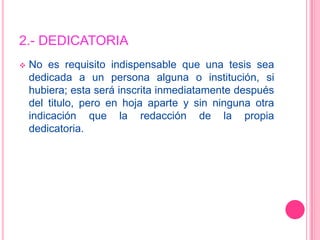 2.- DEDICATORIA No es requisito indispensable que una tesis sea dedicada a un persona alguna o institución, si hubiera; esta será inscrita inmediatamente después del titulo, pero en hoja aparte y sin ninguna otra indicación que la redacción de la propia dedicatoria.Ejemplo:DEDICATORIAA mis padres por confiar en mis decisiones;A mi esposa por creer en mí;A mis hijos por las fuerzas que me inspiran;A mi Director de Tesis Dr. Ing. R. Forradilla (Kike), por elentusiasmo de vida;A mi Co-Director de Tesis Mgter. Ing. Ricardo Palma por sucompromiso;A Dios por la oportunidad.
