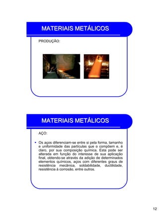 12
MATERIAIS METÁLICOS
PRODUÇÃO:
MATERIAIS METÁLICOS
AÇO:
 Os aços diferenciam-se entre si pela forma, tamanho
e uniformidade das partículas que o compõem e, é
claro, por sua composição química. Esta pode ser
alterada em função do interesse de sua aplicação
final, obtendo-se através da adição de determinados
elementos químicos, aços com diferentes graus de
resistência mecânica, soldabilidade, ductilidade,
resistência à corrosão, entre outros.
 