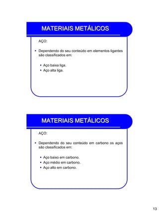 13
MATERIAIS METÁLICOS
AÇO:
 Dependendo do seu conteúdo em elementos ligantes
são classificados em:
 Aço baixa liga.
 Aço alta liga.
MATERIAIS METÁLICOS
AÇO:
 Dependendo do seu conteúdo em carbono os aços
são classificados em:
 Aço baixo em carbono.
 Aço médio em carbono.
 Aço alto em carbono.
 