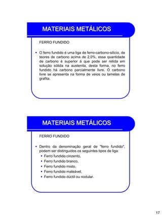 17
MATERIAIS METÁLICOS
FERRO FUNDIDO
 O ferro fundido é uma liga de ferro-carbono-silício, de
teores de carbono acima de 2,0%, essa quantidade
de carbono é superior à que pode ser retida em
solução sólida na austenita, desta forma, no ferro
fundido há carbono parcialmente livre. O carbono
livre se apresenta na forma de veios ou lamelas de
grafita.
MATERIAIS METÁLICOS
FERRO FUNDIDO
 Dentro da denominação geral de "ferro fundido",
podem ser distinguidos os seguintes tipos de liga:
 Ferro fundido cinzento,
 Ferro fundido branco,
 Ferro fundido misto,
 Ferro fundido maleável,
 Ferro fundido dúctil ou nodular.
 