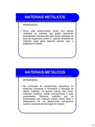 2
MATERIAIS METÁLICOS
INTRODUÇÃO:
 Como visto anteriormente, existe uma grande
variedade de materiais que podem apresentar
propriedades interessantes para serem aplicados na
área de engenharia, porém a grande variedade de
materiais pode gerar algumas dúvidas para o
engenheiro iniciante.
MATERIAIS METÁLICOS
INTRODUÇÃO:
 Na construção de componentes específicos ou
máquinas complexas é necessário a utilização de
alguns materiais, na grande maioria das vezes,
materiais metálicos, devido principalmente a suas
propriedades. Devemos entender que as
propriedades dos materiais podem definir tanto o
desempenho de um determinado componente
quanto o processo de fabricação do mesmo.
 