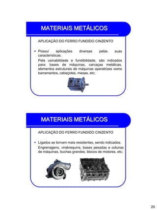 20
MATERIAIS METÁLICOS
APLICAÇÃO DO FERRO FUNDIDO CINZENTO
 Possuí aplicações diversas pelas suas
características.
Pela usinabilidade e fundibilidade, são indicados
para: bases de máquinas, carcaças metálicas,
elementos estruturais de máquinas operatrizes como
barramentos, cabeçotes, mesas, etc;
MATERIAIS METÁLICOS
APLICAÇÃO DO FERRO FUNDIDO CINZENTO
 Ligados se tornam mais resistentes, sendo indicados:
Engrenagens, virabrequins, bases pesadas e colunas
de máquinas, buchas grandes, blocos de motores, etc;
 