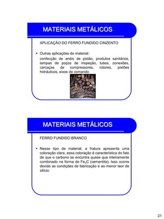 21
MATERIAIS METÁLICOS
APLICAÇÃO DO FERRO FUNDIDO CINZENTO
 Outras aplicações do material:
confecção de anéis de pistão, produtos sanitários,
tampas de poços de inspeção, tubos, conexões,
carcaças de compressores, rotores, pistões
hidráulicos, eixos de comando
MATERIAIS METÁLICOS
FERRO FUNDIDO BRANCO
 Nesse tipo de material, a fratura apresenta uma
coloração clara, essa coloração é característica do fato
de que o carbono se encontra quase que inteiramente
combinado na forma de Fe3C (cementita). Isso ocorre
devido as condições de fabricação e ao menor teor de
silício.
 