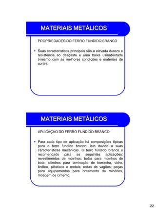 22
MATERIAIS METÁLICOS
PROPRIEDADES DO FERRO FUNDIDO BRANCO
 Suas características principais são a elevada dureza e
resistência ao desgaste e uma baixa usinabilidade
(mesmo com as melhores condições e materiais de
corte).
MATERIAIS METÁLICOS
APLICAÇÃO DO FERRO FUNDIDO BRANCO
 Para cada tipo de aplicação há composições típicas
para o ferro fundido branco, isto devido a suas
características mecânicas. O ferro fundido branco é
recomendado para as seguintes aplicações:
revestimentos de moinhos; bolas para moinhos de
bola; cilindros para laminação de borracha, vidro,
linóleo, plásticos e metais; rodas de vagões; peças
para equipamentos para britamento de minérios,
moagem de cimento;
 