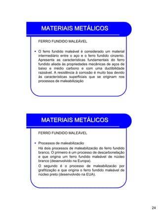 24
MATERIAIS METÁLICOS
FERRO FUNDIDO MALEÁVEL
 O ferro fundido maleável é considerado um material
intermediário entre o aço e o ferro fundido cinzento.
Apresenta as características fundamentais do ferro
fundido aliada às propriedades mecânicas de aços de
baixo e médio carbono e com uma ductibilidade
razoável. A resistência à corrosão é muito boa devido
às características superficiais que se originam nos
processos de maleabilização
MATERIAIS METÁLICOS
FERRO FUNDIDO MALEÁVEL
 Processos de maleabilizacão
Há dois processos de maleabilizacão do ferro fundido
branco. O primeiro é um processo de descarbonelação
e que origina um ferro fundido maleável de núcleo
branco (desenvolvido na Europa).
O segundo é o processo de maleabilizacão por
grafitização e que origina o ferro fundido maleável de
núcleo preto (desenvolvido na EUA).
 