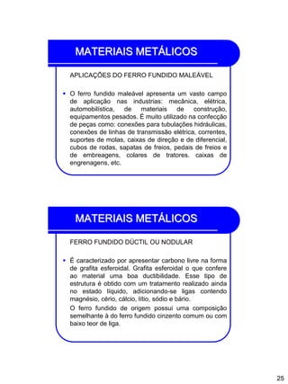 25
MATERIAIS METÁLICOS
APLICAÇÕES DO FERRO FUNDIDO MALEÁVEL
 O ferro fundido maleável apresenta um vasto campo
de aplicação nas industrias: mecânica, elétrica,
automobilística, de materiais de construção,
equipamentos pesados. É muito utilizado na confecção
de peças como: conexões para tubulações hidráulicas,
conexões de linhas de transmissão elétrica, correntes,
suportes de molas, caixas de direção e de diferencial,
cubos de rodas, sapatas de freios, pedais de freios e
de embreagens, colares de tratores. caixas de
engrenagens, etc.
MATERIAIS METÁLICOS
FERRO FUNDIDO DÚCTIL OU NODULAR
 É caracterizado por apresentar carbono livre na forma
de grafita esferoidal. Grafita esferoidal o que confere
ao material uma boa ductibilidade. Esse tipo de
estrutura é obtido com um tratamento realizado ainda
no estado líquido, adicionando-se ligas contendo
magnésio, cério, cálcio, lítio, sódio e bário.
O ferro fundido de origem possui uma composição
semelhante à do ferro fundido cinzento comum ou com
baixo teor de liga.
 