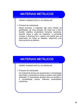 26
MATERIAIS METÁLICOS
FERRO FUNDIDO DÚCTIL OU NODULAR
 Processo de nodulizacão
Nesse processo, o magnésio age como inibidor da
grafitização, de curta duração, de modo que o ferro
fundido solidifica inicialmente formando cementita.
Quando cessa a ação do magnésio, a cementita
começa a decompor-se e origina uma grafita que se
desenvolve em todas as direções, adquirindo uma
forma próxima da esférica.
MATERIAIS METÁLICOS
FERRO FUNDIDO DÚCTIL OU NODULAR
 Processo de nodulizacão
Um tratamento térmico de recozimento e normalização
decompõe a cementita em ferrita e produz mais grafita
esferoidal. O recozimento também alivia as tensões e
a normalização produz melhores propriedades
mecânicas.
 