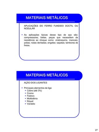 27
MATERIAIS METÁLICOS
APLICAÇÕES DO FERRO FUNDIDO DÚCTIL OU
NODULAR
 As aplicações típicas desse tipo de aço são:
compressores; bielas. peças que necessitem de
resistência ao choque como: virabrequins, mancais;
polias; rodas dentadas; engates: sapatas; tambores de
freios.
MATERIAIS METÁLICOS
AÇÃO DOS LIGANTES
 Principais elementos de liga:
 Cobre (até 3%)
 Cromo
 Fósforo
 Molibdênio
 Níquel
 Vanádio
 