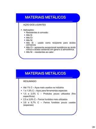 28
MATERIAIS METÁLICOS
AÇÃO DOS LIGANTES
 Aplicações:
 Resistentes à corrosão:
 Alto Si
 Alto Cr
 Alto Ni
 Alto Si - usado como recipiente para ácidos
corrosivos
 Alto Cr - apresenta excepcional resistência ao ácido
nítrico e ácidos oxidando em geral e à atmosférica.
 Alto Ni - resistentes ao calor:
MATERIAIS METÁLICOS
RESUMINDO
 Até 1% C – Aços mais usados na indústria
 1 a 1,5% C – Aços para ferramentas especiais
 1,5 a 2,5% C – Produtos pouco utilizados (fins
específicos)
 2,5 a 3,8% C – Ferros fundidos mais utilizados
 3,8 a 6,7% C – Ferros fundidos pouco usados
(especiais)
 