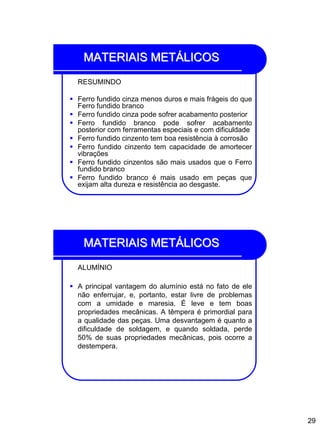 29
MATERIAIS METÁLICOS
RESUMINDO
 Ferro fundido cinza menos duros e mais frágeis do que
Ferro fundido branco
 Ferro fundido cinza pode sofrer acabamento posterior
 Ferro fundido branco pode sofrer acabamento
posterior com ferramentas especiais e com dificuldade
 Ferro fundido cinzento tem boa resistência à corrosão
 Ferro fundido cinzento tem capacidade de amortecer
vibrações
 Ferro fundido cinzentos são mais usados que o Ferro
fundido branco
 Ferro fundido branco é mais usado em peças que
exijam alta dureza e resistência ao desgaste.
MATERIAIS METÁLICOS
ALUMÍNIO
 A principal vantagem do alumínio está no fato de ele
não enferrujar, e, portanto, estar livre de problemas
com a umidade e maresia. É leve e tem boas
propriedades mecânicas. A têmpera é primordial para
a qualidade das peças. Uma desvantagem é quanto a
dificuldade de soldagem, e quando soldada, perde
50% de suas propriedades mecânicas, pois ocorre a
destempera.
 