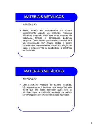 3
MATERIAIS METÁLICOS
INTRODUÇÃO:
 Assim, levando em consideração um número
extremamente grande de materiais metálicos
diferentes, contando ainda com suas variantes de
tratamento térmico e composição, podemos
perguntar: Como definir qual o melhor material para
um determinado fim? Alguns pontos a serem
considerados inevitavelmente serão em relação ao
custo, o tempo de vida ou durabilidade, a aparência
e a finalidade.
MATERIAIS METÁLICOS
INTRODUÇÃO:
 Este documento mostrará de maneira resumida,
informações gerais e diretrizes para o engenheiro de
modo que ele possa conhecer quais são os
principais tipos de materiais metálicos que podem
ser empregados em uma dada situação do projeto.
 