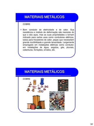 32
MATERIAIS METÁLICOS
COBRE
 Bom condutor de eletricidade e de calor. Sua
resistência e módulo de deformação são menores do
que o dos aços, mas as suas propriedades o tornam
indicado para certos usos como condutores elétricos,
tubos para trocadores de calor, peças que necessitam
grande ductibilidade e grande tenacidade. Largamente
empregado em instalações elétricas como condutor;
em instalações de água, esgotos, gás, pluviais,
coberturas, forrações, ornatos, etc.
MATERIAIS METÁLICOS
COBRE
 
