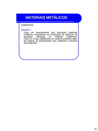 33
MATERIAIS METÁLICOS
EXERCÍCIO
Desafio 5:
Faça um levantamento dos principais materiais
metálicos necessários na construção de câmaras de
secagem utilizadas na industria madeireira.
Faça um croqui detalhando do sistema proposto além
de explicar as propriedades que justificam a escolha
dos materiais.
 