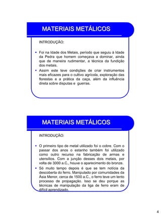 4
MATERIAIS METÁLICOS
INTRODUÇÃO:
 Foi na Idade dos Metais, período que seguiu à Idade
da Pedra que homem começava a dominar, ainda
que de maneira rudimentar, a técnica da fundição
dos metais.
 Assim este teve condições de criar instrumentos
mais eficazes para o cultivo agrícola, exploração das
florestas e a prática da caça, além da influência
direta sobre disputas e guerras.
MATERIAIS METÁLICOS
INTRODUÇÃO:
 O primeiro tipo de metal utilizado foi o cobre. Com o
passar dos anos o estanho também foi utilizado
como outro recurso na fabricação de armas e
utensílios. Com a junção desses dois metais, por
volta de 3000 a.C., houve o aparecimento do bronze.
 Só muito tempo depois é que se tem notícia da
descoberta do ferro. Manipulado por comunidades da
Ásia Menor, cerca de 1500 a.C., o ferro teve um lento
processo de propagação. Isso se deu porque as
técnicas de manipulação da liga de ferro eram de
difícil aprendizado.
 