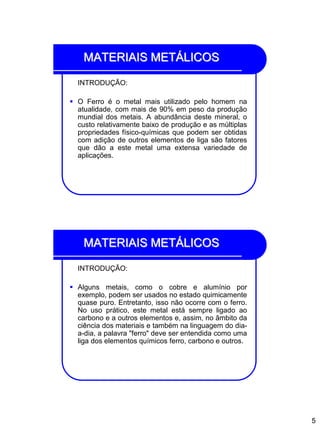 5
MATERIAIS METÁLICOS
INTRODUÇÃO:
 O Ferro é o metal mais utilizado pelo homem na
atualidade, com mais de 90% em peso da produção
mundial dos metais. A abundância deste mineral, o
custo relativamente baixo de produção e as múltiplas
propriedades físico-químicas que podem ser obtidas
com adição de outros elementos de liga são fatores
que dão a este metal uma extensa variedade de
aplicações.
MATERIAIS METÁLICOS
INTRODUÇÃO:
 Alguns metais, como o cobre e alumínio por
exemplo, podem ser usados no estado quimicamente
quase puro. Entretanto, isso não ocorre com o ferro.
No uso prático, este metal está sempre ligado ao
carbono e a outros elementos e, assim, no âmbito da
ciência dos materiais e também na linguagem do dia-
a-dia, a palavra "ferro" deve ser entendida como uma
liga dos elementos químicos ferro, carbono e outros.
 