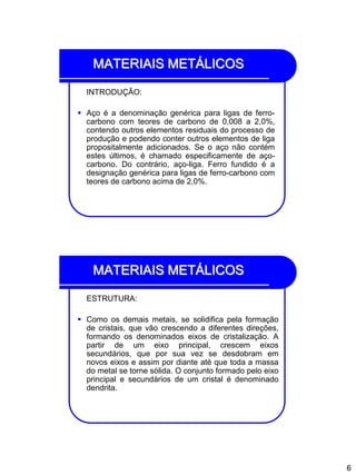 6
MATERIAIS METÁLICOS
INTRODUÇÃO:
 Aço é a denominação genérica para ligas de ferro-
carbono com teores de carbono de 0,008 a 2,0%,
contendo outros elementos residuais do processo de
produção e podendo conter outros elementos de liga
propositalmente adicionados. Se o aço não contém
estes últimos, é chamado especificamente de aço-
carbono. Do contrário, aço-liga. Ferro fundido é a
designação genérica para ligas de ferro-carbono com
teores de carbono acima de 2,0%.
MATERIAIS METÁLICOS
ESTRUTURA:
 Como os demais metais, se solidifica pela formação
de cristais, que vão crescendo a diferentes direções,
formando os denominados eixos de cristalização. A
partir de um eixo principal, crescem eixos
secundários, que por sua vez se desdobram em
novos eixos e assim por diante até que toda a massa
do metal se torne sólida. O conjunto formado pelo eixo
principal e secundários de um cristal é denominado
dendrita.
 