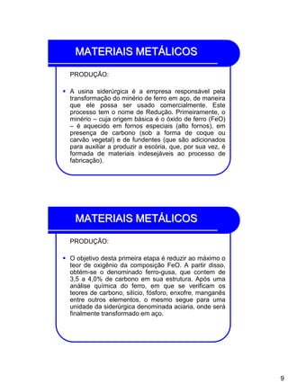 9
MATERIAIS METÁLICOS
PRODUÇÃO:
 A usina siderúrgica é a empresa responsável pela
transformação do minério de ferro em aço, de maneira
que ele possa ser usado comercialmente. Este
processo tem o nome de Redução. Primeiramente, o
minério – cuja origem básica é o óxido de ferro (FeO)
– é aquecido em fornos especiais (alto fornos), em
presença de carbono (sob a forma de coque ou
carvão vegetal) e de fundentes (que são adicionados
para auxiliar a produzir a escória, que, por sua vez, é
formada de materiais indesejáveis ao processo de
fabricação).
MATERIAIS METÁLICOS
PRODUÇÃO:
 O objetivo desta primeira etapa é reduzir ao máximo o
teor de oxigênio da composição FeO. A partir disso,
obtém-se o denominado ferro-gusa, que contem de
3,5 a 4,0% de carbono em sua estrutura. Após uma
análise química do ferro, em que se verificam os
teores de carbono, silício, fósforo, enxofre, manganês
entre outros elementos, o mesmo segue para uma
unidade da siderúrgica denominada aciaria, onde será
finalmente transformado em aço.
 