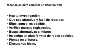9 consejos para comprar un dominio web
• Haz tu investigación.
• Que sea atractivo y fácil de recordar.
• Elige .com si es posible.
• Verifica marcas registradas.
• Busca alternativas similares.
• Investiga en plataformas de redes sociales.
• Piensa en el futuro.
• Discute tus ideas.
 