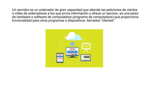Un servidor es un ordenador de gran capacidad que atiende las peticiones de cientos
o miles de ordenadores a los que envía información u ofrece un servicio, es una pieza
de hardware o software de computadora (programa de computadora) que proporciona
funcionalidad para otros programas o dispositivos, llamados "clientes"
 