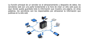 La función principal de un servidor es el almacenamiento y despacho de datos, los
servidores web son una parte fundamental a la hora de crear un sitio web pues es
aquí donde queda guardada toda la información que muestra una página, en otras
palabras, los servidores son los responsables por almacenar la información que
publicas en tu sitio web
 
