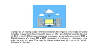 El precio de un hosting puede variar según el plan, la compañía y el periodo en que lo
contrates, regularmente la contratación es por un año y puede tener un costo de entre
los $445 y los $1,788 pesos mexicanos mensuales, aproximadamente entre $500 y
$1,800 pesos al año (entre $40 y $150 mensuales) si contratas un plan básico para
alojar un solo sitio web. Este tipo de planes suelen tener el nombre de “Inicial”,
“Personal” o “Sencillo”.
 