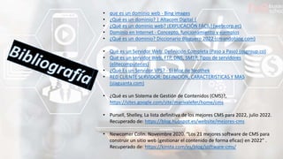 • que es un dominio web - Bing images
• ¿Qué es un dominio? | Altacom Digital |
• ¿Qué es un dominio web? ¡EXPLICACIÓN FÁCIL! (webcorp.ec)
• Dominio en Internet - Concepto, funcionamiento y ejemplos
• ¿Qué es un dominio? Diccionario Bloguero 2022 (creandoblog.com)
• Qué es un Servidor Web: Definición Completa (Paso a Paso) (osgroup.co)
• Qué es un servidor Web, FTP, DNS, SMTP. Tipos de servidores
(elitecomputer.es)
• ¿Qué Es un Servidor VPS? - El blog de Neothek
• RED CLIENTE SERVIDOR: DEFINICION, CARACTERISTICAS Y MAS
(siaguanta.com)
• ¿Qué es un Sistema de Gestión de Contenidos (CMS)?,
https://sites.google.com/site/marivalefer/home/cms
• Pursell, Shelley, La lista definitiva de los mejores CMS para 2022, julio 2022.
Recuperado de: https://blog.hubspot.es/website/mejores-cms
• Newcomer Colin. Noveimbre 2020. “Los 21 mejores software de CMS para
construir un sitio web (gestionar el contenido de forma eficaz) en 2022” .
Recuperado de: https://kinsta.com/es/blog/software-cms/
 